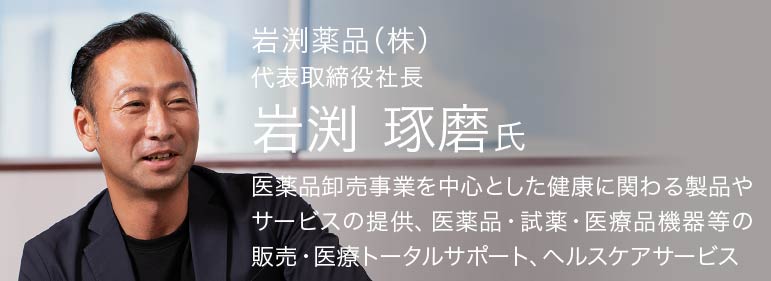 岩渕薬品（株）,代表取締役社長　岩渕琢磨氏,医療品卸売事業を中心とした健康に関わる製品やサービスの提供、医薬品・試薬・医療品機器等の販売・医療トータルサポート、ヘルスケアサービス